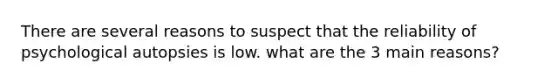 There are several reasons to suspect that the reliability of psychological autopsies is low. what are the 3 main reasons?