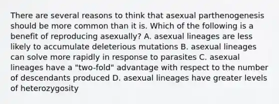 There are several reasons to think that asexual parthenogenesis should be more common than it is. Which of the following is a benefit of reproducing asexually? A. asexual lineages are less likely to accumulate deleterious mutations B. asexual lineages can solve more rapidly in response to parasites C. asexual lineages have a "two-fold" advantage with respect to the number of descendants produced D. asexual lineages have greater levels of heterozygosity