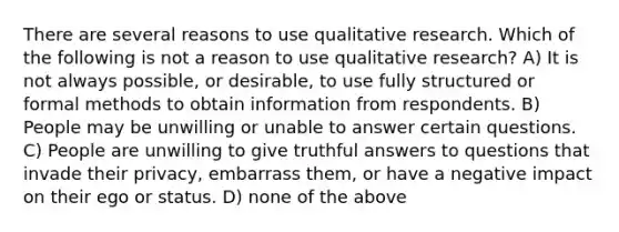 There are several reasons to use qualitative research. Which of the following is not a reason to use qualitative research? A) It is not always possible, or desirable, to use fully structured or formal methods to obtain information from respondents. B) People may be unwilling or unable to answer certain questions. C) People are unwilling to give truthful answers to questions that invade their privacy, embarrass them, or have a negative impact on their ego or status. D) none of the above