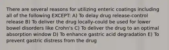 There are several reasons for utilizing enteric coatings including all of the following EXCEPT: A) To delay drug release-control release B) To deliver the drug locally-could be used for lower bowel disorders like Crohn's C) To deliver the drug to an optimal absorption window D) To enhance gastric acid degradation E) To prevent gastric distress from the drug