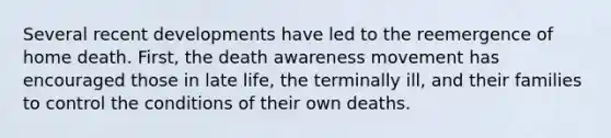 Several recent developments have led to the reemergence of home death. First, the death awareness movement has encouraged those in late life, the terminally ill, and their families to control the conditions of their own deaths.