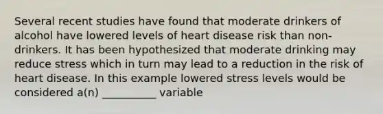 Several recent studies have found that moderate drinkers of alcohol have lowered levels of heart disease risk than non-drinkers. It has been hypothesized that moderate drinking may reduce stress which in turn may lead to a reduction in the risk of heart disease. In this example lowered stress levels would be considered a(n) __________ variable