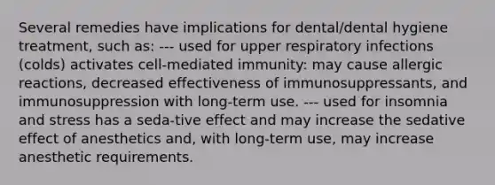 Several remedies have implications for dental/dental hygiene treatment, such as: --- used for upper respiratory infections (colds) activates cell-mediated immunity: may cause allergic reactions, decreased effectiveness of immunosuppressants, and immunosuppression with long-term use. --- used for insomnia and stress has a seda-tive effect and may increase the sedative effect of anesthetics and, with long-term use, may increase anesthetic requirements.