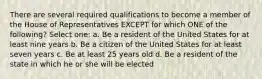 There are several required qualifications to become a member of the House of Representatives EXCEPT for which ONE of the following? Select one: a. Be a resident of the United States for at least nine years b. Be a citizen of the United States for at least seven years c. Be at least 25 years old d. Be a resident of the state in which he or she will be elected