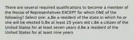 There are several required qualifications to become a member of the House of Representatives EXCEPT for which ONE of the following? Select one: a.Be a resident of the state in which he or she will be elected b.Be at least 25 years old c.Be a citizen of the United States for at least seven years d.Be a resident of the United States for at least nine years