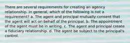 There are several requirements for creating an agency relationship. In general, which of the following is not a requirement? a. The agent and principal mutually consent that the agent will act on behalf of the principal. b. The appointment of the agent must be in writing. c. The agent and principal create a fiduciary relationship. d. The agent be subject to the principal's control.