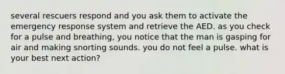 several rescuers respond and you ask them to activate the emergency response system and retrieve the AED. as you check for a pulse and breathing, you notice that the man is gasping for air and making snorting sounds. you do not feel a pulse. what is your best next action?