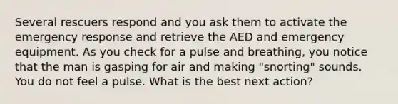 Several rescuers respond and you ask them to activate the emergency response and retrieve the AED and emergency equipment. As you check for a pulse and breathing, you notice that the man is gasping for air and making "snorting" sounds. You do not feel a pulse. What is the best next action?