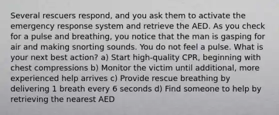 Several rescuers respond, and you ask them to activate the emergency response system and retrieve the AED. As you check for a pulse and breathing, you notice that the man is gasping for air and making snorting sounds. You do not feel a pulse. What is your next best action? a) Start high-quality CPR, beginning with chest compressions b) Monitor the victim until additional, more experienced help arrives c) Provide rescue breathing by delivering 1 breath every 6 seconds d) Find someone to help by retrieving the nearest AED