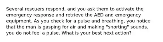 Several rescuers respond, and you ask them to activate the emergency response and retrieve the AED and emergency equipment. As you check for a pulse and breathing, you notice that the man is gasping for air and making "snorting" sounds. you do not feel a pulse. What is your best next action?