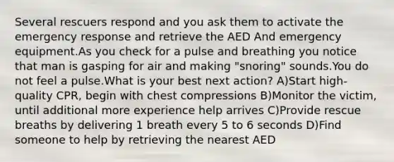 Several rescuers respond and you ask them to activate the emergency response and retrieve the AED And emergency equipment.As you check for a pulse and breathing you notice that man is gasping for air and making "snoring" sounds.You do not feel a pulse.What is your best next action? A)Start high-quality CPR, begin with chest compressions B)Monitor the victim, until additional more experience help arrives C)Provide rescue breaths by delivering 1 breath every 5 to 6 seconds D)Find someone to help by retrieving the nearest AED