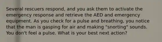 Several rescuers respond, and you ask them to activate the emergency response and retrieve the AED and emergency equipment. As you check for a pulse and breathing, you notice that the man is gasping for air and making "snorting" sounds. You don't feel a pulse. What is your best next action?