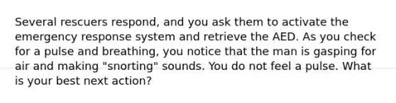 Several rescuers respond, and you ask them to activate the emergency response system and retrieve the AED. As you check for a pulse and breathing, you notice that the man is gasping for air and making "snorting" sounds. You do not feel a pulse. What is your best next action?