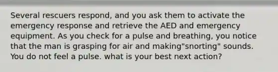 Several rescuers respond, and you ask them to activate the emergency response and retrieve the AED and emergency equipment. As you check for a pulse and breathing, you notice that the man is grasping for air and making"snorting" sounds. You do not feel a pulse. what is your best next action?