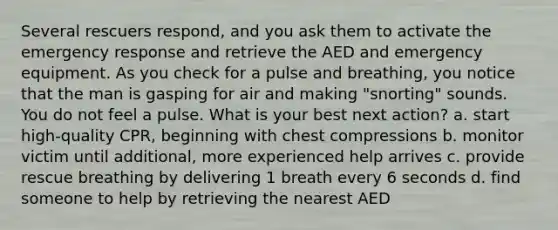 Several rescuers respond, and you ask them to activate the emergency response and retrieve the AED and emergency equipment. As you check for a pulse and breathing, you notice that the man is gasping for air and making "snorting" sounds. You do not feel a pulse. What is your best next action? a. start high-quality CPR, beginning with chest compressions b. monitor victim until additional, more experienced help arrives c. provide rescue breathing by delivering 1 breath every 6 seconds d. find someone to help by retrieving the nearest AED