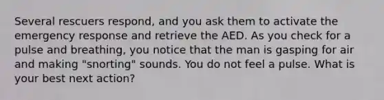 Several rescuers respond, and you ask them to activate the emergency response and retrieve the AED. As you check for a pulse and breathing, you notice that the man is gasping for air and making "snorting" sounds. You do not feel a pulse. What is your best next action?