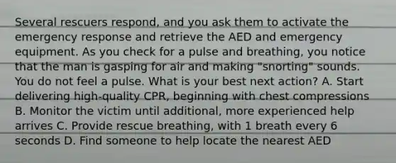 Several rescuers respond, and you ask them to activate the emergency response and retrieve the AED and emergency equipment. As you check for a pulse and breathing, you notice that the man is gasping for air and making "snorting" sounds. You do not feel a pulse. What is your best next action? A. Start delivering high-quality CPR, beginning with chest compressions B. Monitor the victim until additional, more experienced help arrives C. Provide rescue breathing, with 1 breath every 6 seconds D. Find someone to help locate the nearest AED