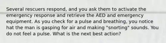 Several rescuers respond, and you ask them to activate the emergency response and retrieve the AED and emergency equipment. As you check for a pulse and breathing, you notice hat the man is gasping for air and making "snorting" sounds. You do not feel a pulse. What is the next best action?