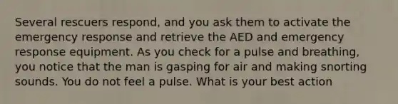 Several rescuers respond, and you ask them to activate the emergency response and retrieve the AED and emergency response equipment. As you check for a pulse and breathing, you notice that the man is gasping for air and making snorting sounds. You do not feel a pulse. What is your best action