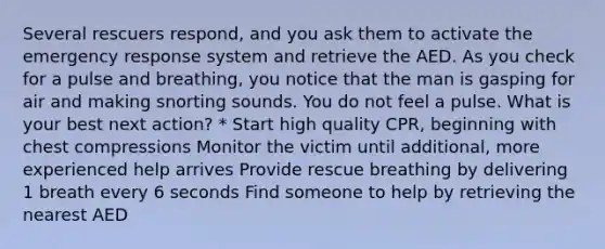 Several rescuers respond, and you ask them to activate the emergency response system and retrieve the AED. As you check for a pulse and breathing, you notice that the man is gasping for air and making snorting sounds. You do not feel a pulse. What is your best next action? * Start high quality CPR, beginning with chest compressions Monitor the victim until additional, more experienced help arrives Provide rescue breathing by delivering 1 breath every 6 seconds Find someone to help by retrieving the nearest AED