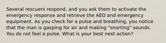 Several rescuers respond, and you ask them to activate the emergency response and retrieve the AED and emergency equipment. As you check for a pulse and breathing, you notice that the man is gasping for air and making "snorting" sounds. You do not feel a pulse. What is your best next action?