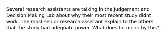 Several research assistants are talking in the Judgement and Decision Making Lab about why their most recent study didnt work. The most senior research assistant explain to the others that the study had adequate power. What does he mean by this?