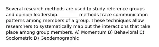 Several research methods are used to study reference groups and opinion leadership. ________ methods trace communication patterns among members of a group. These techniques allow researchers to systematically map out the interactions that take place among group members. A) Momentum B) Behavioral C) Sociometric D) Geodemographic