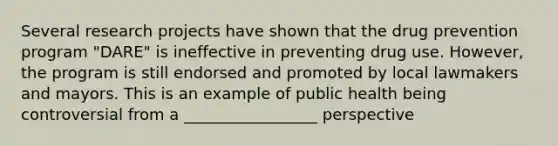 Several research projects have shown that the drug prevention program "DARE" is ineffective in preventing drug use. However, the program is still endorsed and promoted by local lawmakers and mayors. This is an example of public health being controversial from a _________________ perspective