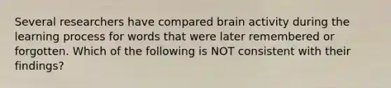 Several researchers have compared brain activity during the learning process for words that were later remembered or forgotten. Which of the following is NOT consistent with their findings?