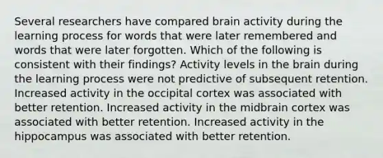 Several researchers have compared brain activity during the learning process for words that were later remembered and words that were later forgotten. Which of the following is consistent with their findings? Activity levels in the brain during the learning process were not predictive of subsequent retention. Increased activity in the occipital cortex was associated with better retention. Increased activity in the midbrain cortex was associated with better retention. Increased activity in the hippocampus was associated with better retention.