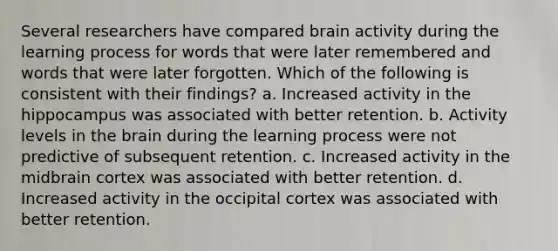 Several researchers have compared brain activity during the learning process for words that were later remembered and words that were later forgotten. Which of the following is consistent with their findings? a. Increased activity in the hippocampus was associated with better retention. b. Activity levels in the brain during the learning process were not predictive of subsequent retention. c. Increased activity in the midbrain cortex was associated with better retention. d. Increased activity in the occipital cortex was associated with better retention.