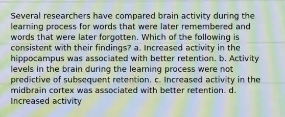 Several researchers have compared brain activity during the learning process for words that were later remembered and words that were later forgotten. Which of the following is consistent with their findings? a. Increased activity in the hippocampus was associated with better retention. b. Activity levels in the brain during the learning process were not predictive of subsequent retention. c. Increased activity in the midbrain cortex was associated with better retention. d. Increased activity