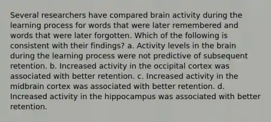 Several researchers have compared brain activity during the learning process for words that were later remembered and words that were later forgotten. Which of the following is consistent with their findings? a. Activity levels in the brain during the learning process were not predictive of subsequent retention. b. Increased activity in the occipital cortex was associated with better retention. c. Increased activity in the midbrain cortex was associated with better retention. d. Increased activity in the hippocampus was associated with better retention.