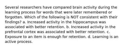 Several researchers have compared brain activity during the learning process for words that were later remembered or forgotten. Which of the following is NOT consistent with their findings? a. Increased activity in the hippocampus was associated with better retention. b. Increased activity in the prefrontal cortex was associated with better retention. c. Exposure to an item is enough for retention. d. Learning is an active process.