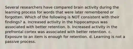 Several researchers have compared brain activity during the learning process for words that were later remembered or forgotten. Which of the following is NOT consistent with their findings? a. Increased activity in the hippocampus was associated with better retention. b. Increased activity in the prefrontal cortex was associated with better retention. c. Exposure to an item is enough for retention. d. Learning is not a passive process.