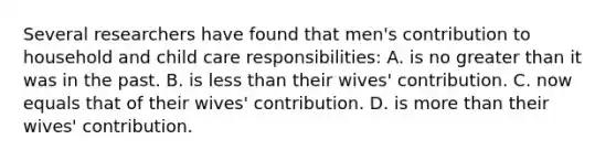 Several researchers have found that men's contribution to household and child care responsibilities: A. is no greater than it was in the past. B. is less than their wives' contribution. C. now equals that of their wives' contribution. D. is more than their wives' contribution.