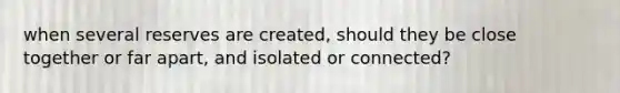 when several reserves are created, should they be close together or far apart, and isolated or connected?