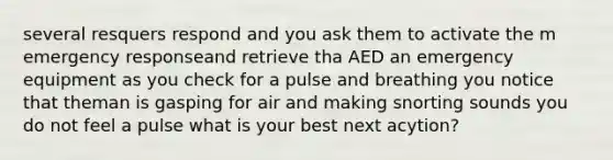 several resquers respond and you ask them to activate the m emergency responseand retrieve tha AED an emergency equipment as you check for a pulse and breathing you notice that theman is gasping for air and making snorting sounds you do not feel a pulse what is your best next acytion?