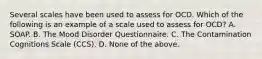 Several scales have been used to assess for OCD. Which of the following is an example of a scale used to assess for OCD? A. SOAP. B. The Mood Disorder Questionnaire. C. The Contamination Cognitions Scale (CCS). D. None of the above.