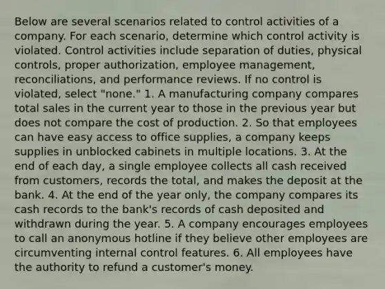 Below are several scenarios related to control activities of a company. For each scenario, determine which control activity is violated. Control activities include separation of duties, physical controls, proper authorization, employee management, reconciliations, and performance reviews. If no control is violated, select "none." 1. A manufacturing company compares total sales in the current year to those in the previous year but does not compare the cost of production. 2. So that employees can have easy access to office supplies, a company keeps supplies in unblocked cabinets in multiple locations. 3. At the end of each day, a single employee collects all cash received from customers, records the total, and makes the deposit at the bank. 4. At the end of the year only, the company compares its cash records to the bank's records of cash deposited and withdrawn during the year. 5. A company encourages employees to call an anonymous hotline if they believe other employees are circumventing internal control features. 6. All employees have the authority to refund a customer's money.