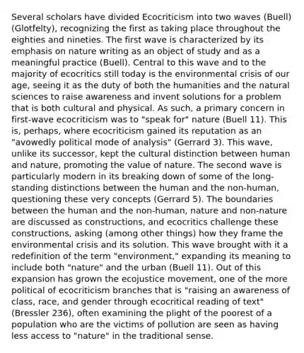 Several scholars have divided Ecocriticism into two waves (Buell)(Glotfelty), recognizing the first as taking place throughout the eighties and nineties. The first wave is characterized by its emphasis on nature writing as an object of study and as a meaningful practice (Buell). Central to this wave and to the majority of ecocritics still today is the environmental crisis of our age, seeing it as the duty of both the humanities and the natural sciences to raise awareness and invent solutions for a problem that is both cultural and physical. As such, a primary concern in first-wave ecocriticism was to "speak for" nature (Buell 11). This is, perhaps, where ecocriticism gained its reputation as an "avowedly political mode of analysis" (Gerrard 3). This wave, unlike its successor, kept the cultural distinction between human and nature, promoting the value of nature. The second wave is particularly modern in its breaking down of some of the long-standing distinctions between the human and the non-human, questioning these very concepts (Gerrard 5). The boundaries between the human and the non-human, nature and non-nature are discussed as constructions, and ecocritics challenge these constructions, asking (among other things) how they frame the environmental crisis and its solution. This wave brought with it a redefinition of the term "environment," expanding its meaning to include both "nature" and the urban (Buell 11). Out of this expansion has grown the ecojustice movement, one of the more political of ecocriticism branches that is "raising an awareness of class, race, and gender through ecocritical reading of text" (Bressler 236), often examining the plight of the poorest of a population who are the victims of pollution are seen as having less access to "nature" in the traditional sense.