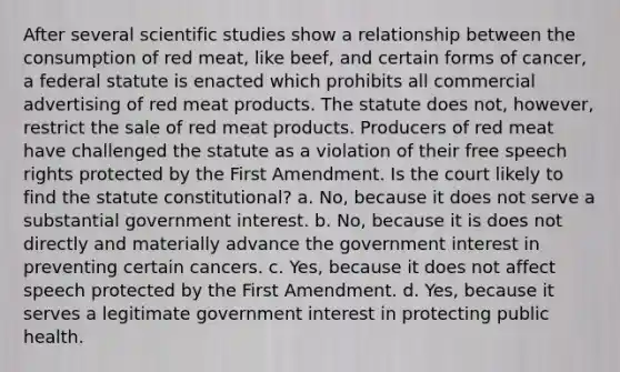 After several scientific studies show a relationship between the consumption of red meat, like beef, and certain forms of cancer, a federal statute is enacted which prohibits all commercial advertising of red meat products. The statute does not, however, restrict the sale of red meat products. Producers of red meat have challenged the statute as a violation of their free speech rights protected by the First Amendment. Is the court likely to find the statute constitutional? a. No, because it does not serve a substantial government interest. b. No, because it is does not directly and materially advance the government interest in preventing certain cancers. c. Yes, because it does not affect speech protected by the First Amendment. d. Yes, because it serves a legitimate government interest in protecting public health.