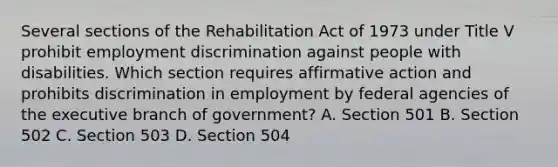 Several sections of the Rehabilitation Act of 1973 under Title V prohibit employment discrimination against people with disabilities. Which section requires affirmative action and prohibits discrimination in employment by federal agencies of the executive branch of government? A. Section 501 B. Section 502 C. Section 503 D. Section 504