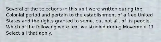 Several of the selections in this unit were written during the Colonial period and pertain to the establishment of a free United States and the rights granted to some, but not all, of its people. Which of the following were text we studied during Movement 1? Select all that apply.