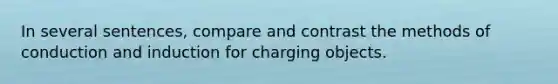 In several sentences, compare and contrast the methods of conduction and induction for charging objects.