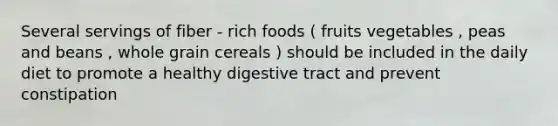 Several servings of fiber - rich foods ( fruits vegetables , peas and beans , whole grain cereals ) should be included in the daily diet to promote a healthy digestive tract and prevent constipation