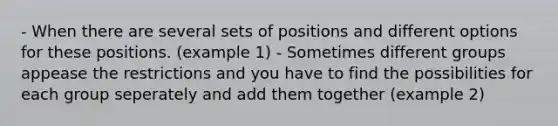 - When there are several sets of positions and different options for these positions. (example 1) - Sometimes different groups appease the restrictions and you have to find the possibilities for each group seperately and add them together (example 2)