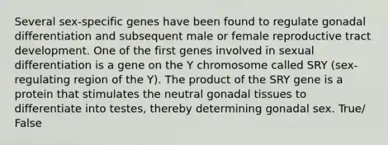 Several sex-specific genes have been found to regulate gonadal differentiation and subsequent male or female reproductive tract development. One of the first genes involved in sexual differentiation is a gene on the Y chromosome called SRY (sex-regulating region of the Y). The product of the SRY gene is a protein that stimulates the neutral gonadal tissues to differentiate into testes, thereby determining gonadal sex. True/ False