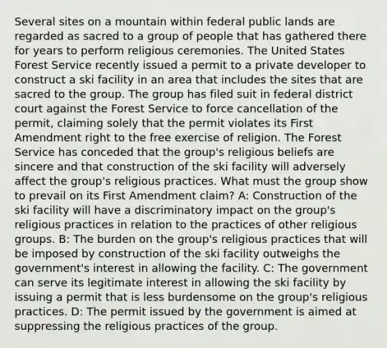 Several sites on a mountain within federal public lands are regarded as sacred to a group of people that has gathered there for years to perform religious ceremonies. The United States Forest Service recently issued a permit to a private developer to construct a ski facility in an area that includes the sites that are sacred to the group. The group has filed suit in federal district court against the Forest Service to force cancellation of the permit, claiming solely that the permit violates its First Amendment right to the free exercise of religion. The Forest Service has conceded that the group's religious beliefs are sincere and that construction of the ski facility will adversely affect the group's religious practices. What must the group show to prevail on its First Amendment claim? A: Construction of the ski facility will have a discriminatory impact on the group's religious practices in relation to the practices of other religious groups. B: The burden on the group's religious practices that will be imposed by construction of the ski facility outweighs the government's interest in allowing the facility. C: The government can serve its legitimate interest in allowing the ski facility by issuing a permit that is less burdensome on the group's religious practices. D: The permit issued by the government is aimed at suppressing the religious practices of the group.