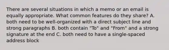 There are several situations in which a memo or an email is equally appropriate. What common features do they share? A. both need to be well-organized with a direct subject line and strong paragraphs B. both contain "To" and "From" and a strong signature at the end C. both need to have a single-spaced address block